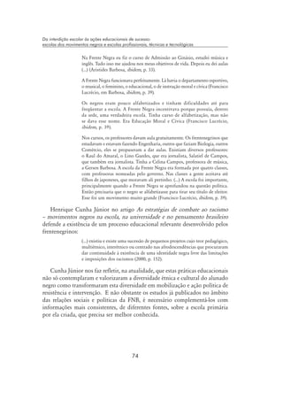 74
Da interdição escolar às ações educacionais de sucesso:
escolas dos movimentos negros e escolas profissionais, técnicas e tecnológicas
Na Frente Negra eu fiz o curso de Admissão ao Ginásio, estudei música e
inglês. Tudo isso me ajudou nos meus objetivos de vida. Depois eu dei aulas
(...) (Aristides Barbosa, ibidem, p. 33).
A Frente Negra funcionava perfeitamente. Lá havia o departamento esportivo,
o musical, o feminino, o educacional, o de instrução moral e cívica (Francisco
Lucrécio, em Barbosa, ibidem, p. 39).
Os negros eram pouco alfabetizados e tinham dificuldades até para
freqüentar a escola. A Frente Negra incentivava porque possuía, dentro
da sede, uma verdadeira escola. Tinha curso de alfabetização, mas não
se dava esse nome. Era Educação Moral e Cívica (Francisco Lucrécio,
ibidem, p. 39).
Nos cursos, os professores davam aula gratuitamente. Os frentenegrinos que
estudavam e estavam fazendo Engenharia, outros que faziam Biologia, outros
Comércio, eles se propuseram a dar aulas. Existiam diversos professores:
o Raul do Amaral, o Lino Guedes, que era jornalista, Salatiel de Campos,
que também era jornalista. Tinha a Celina Campos, professora de música,
a Gersen Barbosa. A escola da Frente Negra era formada por quatro classes,
com professoras nomeadas pelo governo. Nas classes a gente aceitava até
filhos de japoneses, que moravam ali pertinho. (...) A escola foi importante,
principalmente quando a Frente Negra se aprofundou na questão política.
Então precisaria que o negro se alfabetizasse para tirar seu título de eleitor.
Esse foi um movimento muito grande (Francisco Lucrécio, ibidem, p. 39).
Henrique Cunha Júnior no artigo As estratégias de combate ao racismo
– movimentos negros na escola, na universidade e no pensamento brasileiro
defende a existência de um processo educacional relevante desenvolvido pelos
frentenegrinos:
(...) existiu e existe uma sucessão de pequenos projetos cujo teor pedagógico,
multiétnico, interétnico ou centrado nas afrodescendências que procuraram
dar continuidade à existência de uma identidade negra livre das limitações
e imposições dos racismos (2000, p. 152).
Cunha Júnior nos faz refletir, na atualidade, que estas práticas educacionais
não só contemplaram e valorizaram a diversidade étnica e cultural do alunado
negro como transformaram esta diversidade em mobilização e ação política de
resistência e intervenção. E não obstante os estudos já publicados no âmbito
das relações sociais e políticas da FNB, é necessário complementá-los com
informações mais consistentes, de diferentes fontes, sobre a escola primária
por ela criada, que precisa ser melhor conhecida.
 