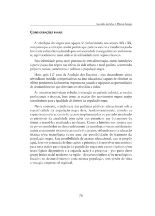 75
Geraldo da Silva / Márcia Araújo
Considerações finais
A interdição dos negros nos espaços de conhecimento, nos séculos XIX e XX,
comprova que a educação escolar paulista que poderia acelerar a transformação do
horizonte cultural transplantado para uma sociedade mais igualitária transformou-
se, equivocadamente, num critério de seletividade entre negros e brancos.
Esta seletividade gerou, num processo de retro-alimentação, outras interdições
à participação dos negros nas esferas da vida urbana e rural paulista, acarretando
prejuízos sociais, econômicos e políticos à população negra.
Hoje, após 117 anos da Abolição dos Escravos , seus descendentes ainda
reivindicam medidas compensatórias na área educacional capazes de eliminar os
efeitos persistentes das barreiras impostas no passado e equiparar as oportunidades
de desenvolvimento que deveriam ser oferecidas a todos.
As iniciativas individuais voltadas à educação no período colonial, as escolas
profissionais e técnicas, bem como as escolas dos movimentos negros muito
contribuíram para a igualdade de direitos da população negra.
Neste contexto, a (re)leitura das políticas públicas educacionais sob a
especificidade da população negra deve, fundamentalmente, abordar as
experiências educacionais de sucesso implementadas no passado atendendo
as premissas da atualidade com ações que permitam um dinamismo de
forma a mantê-las atualizadas no futuro. Como a história nos mostra que
os povos envolvidos no desenvolvimento da tecnologia tiveram nitidamente
maior crescimento sócio-educacional e financeiro, vislumbramos a educação
técnica e/ou tecnológica como uma das possibilidades de içamento da
população negra. Esta possibilidade de avanço educacional, que se propõe
aqui, deve vir permeada de duas ações: a primeira é desenvolver mecanismos
para uma maior participação da população negra nos cursos técnicos e/ou
tecnológicos disponíveis e a segunda ação é a proposta – por parte deste
grupo étnico-racial residente na região – de cursos técnicos e/ou tecnológicos
focados no desenvolvimento desta mesma população, sem perder de vista
a vocação empresarial regional.
 