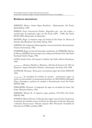 76
Da interdição escolar às ações educacionais de sucesso:
escolas dos movimentos negros e escolas profissionais, técnicas e tecnológicas
Referências bibliográficas
BARBOSA, Márcio. Frente Negra Brasileira – Depoimentos. São Paulo:
Quilombhoje, 1998.
BARROS, Surya Aaronovich Pombo. Negrinhos que por ahi andão: a
escolarização da população negra em São Paulo (1870 – 1920). São Paulo:
FEUSP, 2005. (Dissertação de Mestrado)
BASTIDE, Roger. A imprensa negra do Estado de São Paulo. In: Revista de
Estudos Afro-Brasileiros. São Paulo: Edusp, 1983.
CERTEAU, M. A Operação Historiográfica. A escrita da história. Rio de Janeiro:
Forense Universitária, 1982.
CHARTIER, Roger. A visão do historiador modernista. In: FERREIRA, Marieta
de Moraes; AMADO, Janaina (orgs). Usos e Abusos da História Oral. São Paulo:
Fundação Getúlio Vargas, 1996.
COSTA, Emília Viotti. Da Senzala à Colônia. São Paulo: Editora Brasiliense,
1989.
. História, Metáfora e Memória: a Revolta de Escravos de 1823 em
Demerara. Arquivo Brasileiro História e Informação. São Paulo, 9(1), 1988.
CUNHA JR. Henrique. Textos para o movimento negro. São Paulo: EDICON,
1992.
. As estratégias de combate ao racismo – movimentos negros na
escola, na universidade e no pensamento brasileiro. In: MUNANGA, Kabengele
(Org.). Estratégias e políticas de combate à discriminação racial. São Paulo:
EDUSP, 2000.
FERNANDES, Florestan. A integração do negro na sociedade de classes. São
Paulo: Dôminus Editora, 1965.
FERRARA, Miriam N. A imprensa negra paulista, 1915-1963. São Paulo:
EDUSP, 1986.
FONSECA, Marcus Vinicius. A educação dos negros: uma nova face do processo
de abolição do trabalho escravo no Brasil. In: Educação em Revista. Educação
e Relações Étnico-raciais. Número especial. Belo Horizonte: Faculdade de
Educação da UFMG, setembro 2000.
 