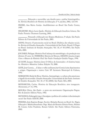 77
Geraldo da Silva / Márcia Araújo
. Educação e escravidão: um desafio para a análise historiográfica.
In: Revista Brasileira de História da Educação, nª 4, jul/dez, 2002, 123-144.
FREIRE, Ana Maria Araújo. Analfabetismo no Brasil. São Paulo: Cortez,
1989.
HILSDORF, Maria Lucia Spedo. História da Educação brasileira: leituras. São
Paulo: Pioneira Thomson Learning, 2003.
. Pensando a Educação nos Tempos Modernos. 2º edição. São Paulo:
Editora da Universidade de São Paulo, 2005.
IANNI, Octavio. O preconceito racial no Brasil. Dialética das relações raciais.
In: Revista de Estudos Avançados - Universidade de São Paulo. Dossiê: O Negro
no Brasil. Instituto de Estudos Avançados. Vol. 10, nª 50 (1987). São Paulo:
IEA, 2004.
JOUTARD, Philippe. História Oral: balanço da metodologia e da produção nos
últimos 25 anos. In: FERREIRA, Marieta de Moraes; AMADO, Janaína (orgs).
Usos e Abusos da História Oral. São Paulo: Fundação Getúlio Vargas, 1996.
LE GOFF, Jacques. História (itens O Ofício do historiador e A história hoje).
In: História e Memória. Lisboa: Edições 70, 2000.
LEITE, José Correia. ... E disse o velho militante José Correia Leite; depoimentos
e artigos. Organização e textos: Cuti. SP: Secretaria Municipal de Cultura,
1992.
MARQUESE, Rafael de Bivar. História, Antropologia e a cultura afro-americana:
o legado da escravidão. Estudos Avançados. Universidade de São Paulo. Instituto
de Estudos Avançados. Vol. 10. nª 50. (2004). São Paulo: IEA, 2004.
MONARCHA, Carlos. História da Educação Brasileira: atos inaugurais.
Horizontes, nª 14, 1996.
MOURA, Clóvis. São Paulo – o povo em movimento: Organizações Negras.
Rio de Janeiro: Editora Vozes, 1982.
MUNANGA, Kabengele (org.). Estratégias e políticas de combate à discriminação
racial. São Paulo: EDUSP, 2000.
PEREIRA, João Baptista Borges. Escola e Relações Raciais no Brasil. In: Negro,
Educação e Multiculturalismo. Orgs. Maria do Rosário Silveira Porto, Afrânio
M. Catani, Celso Prudente, Renato Gilioli. São Paulo: Editora Panorama,
2002.
 
