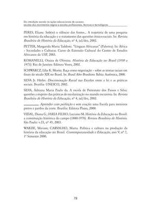 78
Da interdição escolar às ações educacionais de sucesso:
escolas dos movimentos negros e escolas profissionais, técnicas e tecnológicas
PERES, Eliane. Sob(re) o silêncio das fontes... A trajetória de uma pesquisa
em história da educação e o tratamento das questões étnico-raciais. In: Revista
Brasileira de História da Educação, nª 4, jul/dez, 2002.
PETTER, Margarida Maria Taddoni. “Línguas Africanas” (Palestra). In: África
– Sociedades e Culturas. Curso de Extensão Cultural do Centro de Estudos
Africanos da USP, 2003.
ROMANELLI, Otaiza de Oliveira. História da Educação no Brasil (1930 a
1973). Rio de Janeiro: Editora Vozes, 2002.
SCHWARCZ, Lília K. Moritz. Raça como negociação – sobre as teorias raciais em
finais do século XIX no Brasil. In: Brasil Afro Brasileiro. Bahia: Autêntica, 2000.
SILVA Jr. Hédio. Discriminação Racial nas Escolas: entre a lei e as práticas
sociais. Brasília: UNESCO, 2002.
SILVA, Adriana Maria Paulo da. A escola de Pretextato dos Passos e Silva:
questões a respeito das práticas de escolarização no mundo escravista. In: Revista
Brasileira de História da Educação, nª 4, jul/dez, 2002.
. Aprender com perfeição e sem coação: uma Escola para meninos
pretos e pardos da corte. Brasília: Editora Plano, 2000.
VIDAL, Diana G.; FARIA FILHO, Luciano M. História da Educação no Brasil:
a constituição histórica do campo (1880-1970). Revista Brasileira de História.
São Paulo: v.23, nª 45, 2003.
WARDE, Miriam; CARVALHO, Marta. Política e cultura na produção da
história da educação no Brasil. Contemporaneidade e Educação, ano V, nª 7,
1ª Semestre 2000.
 