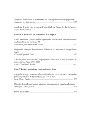 Negritude e cidadania: o movimento dos cursos pré-vestibulares populares
Alexandre do Nascimento......................................................................................139
A política de cotas para negros na Universidade do Estado do Rio de Janeiro
Maria Alice Rezende...............................................................................................157
Parte IV A formação de professores e os negros
A vida na escola e a escola da vida: experiências educativas de afro-descendentes
em Santa Catarina no século XX
Paulino de Jesus Francisco Cardoso.
.................................................................... 171
Magistério, reinações do feminino e da brancura: a narrativa de um professor
negro
Claudia Regina de Paula........................................................................................ 187
A formação de educadores(as) na perspectiva etno-racial na rede municipal de
ensino de São Paulo (2001-2004)
Lauro Cornélio da Rocha..................................................................................... 201
Parte V Ensino: conteúdos e currículos escolares
A população negra nos conteúdos ministrados no curso normal e nas escolas
públicas primárias de Pernambuco, de 1919 a 1934
Lídia Nunes Cunha................................................................................................ 221
Nós, afro-descendentes: história africana e afro-descendente na cultura brasileira
Henrique Cunha Júnior........................................................................................ 249
Sobre os autores.................................................................................................... 275
 