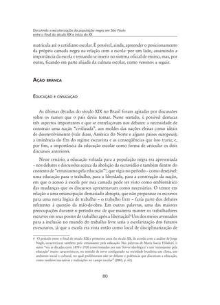 80
Discutindo a escolarização da população negra em São Paulo
entre o final do século XIX e início do XX
matrícula até o cotidiano escolar. É possível, ainda, apreender o posicionamento
da própria camada negra na relação com a escola: por um lado, assumindo a
importância da escola e tentando se inserir no sistema oficial de ensino, mas, por
outro, ficando em parte alijada da cultura escolar, como veremos a seguir.
Ação branca
Educação e civilização
As últimas décadas do século XIX no Brasil foram agitadas por discussões
sobre os rumos que o país devia tomar. Nesse sentido, é possível destacar
três aspectos importantes e que se entrelaçavam nos debates: a necessidade de
construir uma nação “civilizada”, aos moldes das nações eleitas como ideais
de desenvolvimento (vale dizer, América do Norte e alguns países europeus);
a iminência do fim do regime escravista e as conseqüências que isto traria; e,
por fim, a importância da educação escolar como forma de articular os dois
discursos anteriores.
Nesse cenário, a educação voltada para a população negra era apresentada
– nos debates e discussões acerca da abolição da escravidão e também dentro do
contexto de “entusiasmo pela educação”
, que vigia no período – como desejável:
uma educação para o trabalho, para a liberdade, para a construção da nação,
em que o acesso à escola por essa camada pode ser visto como emblemático
das mudanças que os discursos apresentavam como necessárias. O temor em
relação a uma emancipação demasiado abrupta, que não preparasse os escravos
para uma nova lógica de trabalho – o trabalho livre – fazia parte dos debates
referentes à questão da mão-de-obra. Em outras palavras, uma das maiores
preocupações durante o período era: de que maneira manter os trabalhadores
escravos em seus postos de trabalho após a libertação? Um dos meios aventados
para a inclusão no mundo do trabalho livre seria a escolarização dos futuros
ex-escravos, já que a escola era vista então como local de disciplinarização de
	 O período entre o final do século XIX e primeiros anos do século XX, de acordo com a análise de Jorge
Nagle, caracteriza-se também pelo entusiasmo pela educação. Nas palavras de Maria Lucia Hilsdorf, o
autor “viu as décadas entre 1870 e 1920 como tomadas por um ‘fervor ideológico’ e um ‘entusiasmo pela
educação’ muito característicos, no sentido de ter-se configurado na sociedade brasileira um clima, um
ambiente social e cultural, no qual proliferavam não só debates e polêmicas que discutiam a educação,
como também iniciativas e realizações no campo escolar” (2003, p. 61).
 