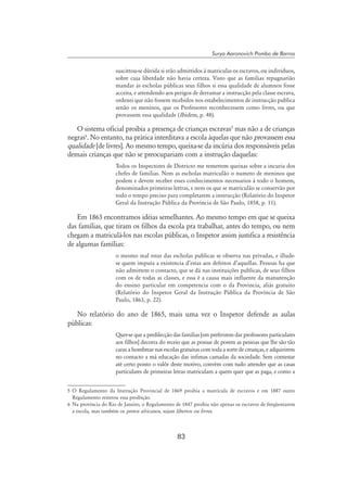 83
Surya Aaronovich Pombo de Barros
suscittou-se dúvida si erão admittidos á matriculas os escravos, ou individuos,
sobre cuja liberdade não havia certeza. Visto que as familias repugnarião
mandar ás escholas públicas seus filhos si essa qualidade de alumnos fosse
acceita, e attendendo aos perigos de derramar a instrucção pela classe escrava,
ordenei que não fossem recebidos nos estabelecimentos de instrucção publica
senão os meninos, que os Professores reconhecessem como livres, ou que
provassem essa qualidade (Ibidem, p. 48).
O sistema oficial proibia a presença de crianças escravas
mas não a de crianças
negras
. No entanto, na prática interditava a escola àquelas que não provassem essa
qualidade [de livres]. Ao mesmo tempo, queixa-se da incúria dos responsáveis pelas
demais crianças que não se preocupariam com a instrução daquelas:
Todos os Inspectores de Districto me remettem queixas sobre a incuria dos
chefes de familias. Nem as escholas matriculão o numero de meninos que
podem e devem receber esses conhecimentos necessarios á todo o homem,
denominados primeiras lettras, e nem os que se matriculão se conservão por
todo o tempo preciso para completarem a instrucção (Relatório do Inspetor
Geral da Instrução Pública da Província de São Paulo, 1858, p. 11).
Em 1863 encontramos idéias semelhantes. Ao mesmo tempo em que se queixa
das famílias, que tiram os filhos da escola pra trabalhar, antes do tempo, ou nem
chegam a matriculá-los nas escolas públicas, o Inspetor assim justifica a resistência
de algumas famílias:
o mesmo mal estar das escholas publicas se observa nas privadas, e illude-
se quem imputa a existencia d’estas aos defeitos d’aquellas. Pessoas ha que
não admittem o contacto, que se dá nas instituições publicas, de seus filhos
com os de todas as classes, e essa é a causa mais influente da manutenção
do ensino particular em competencia com o da Provincia, aliás gratuito
(Relatório do Inspetor Geral da Instrução Pública da Província de São
Paulo, 1863, p. 22).
No relatório do ano de 1865, mais uma vez o Inspetor defende as aulas
públicas:
Quer-se que a predilecção das familias [em preferirem dar professores particulares
aos filhos] decorra do receio que as possue de porem as pessoas que lhe são tão
caras a hombrear nas escolas gratuitas com toda a sorte de creanças, e adquirirem
no contacto a má educação das infimas camadas da sociedade. Sem contestar
até certo ponto o valôr deste motivo, convém com tudo attender que as casas
particulares de primeiras letras matriculam a quem quer que as paga, e como a
	O Regulamento da Instrução Provincial de 1869 proibia a matrícula de escravos e em 1887 outro
Regulamento reiterou essa proibição.
	Na província do Rio de Janeiro, o Regulamento de 1847 proibia não apenas os escravos de freqüentarem
a escola, mas também os pretos africanos, sejam libertos ou livres.
 