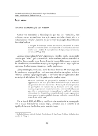 86
Discutindo a escolarização da população negra em São Paulo
entre o final do século XIX e início do XX
Ação negra
Tentativas de aproximação com a escola
Como vem mostrando a historiografia que trata dos “vencidos”, não
podemos tomar os resultados das ações como modelos vindos direta e
exclusivamente “do alto”. Também no que se refere à educação, de acordo com
Antonio Candeias,
a passagem de sociedades assentes na oralidade para modos de cultura
baseados na escrita não poderá ser compreendida na sua totalidade através do
recurso único a modelos de imposição vindos das Igrejas ou, posteriormente,
do Estado (1998, p. 133).
Além de ser desejada pelo “alto”, é preciso que o modelo escolar seja aspirado
também por “baixo”, pela comunidade. Assim também pode ser entendida a
trajetória da população negra diante da escola formal. Não apenas os anseios
das elites brancas, mas também as aspirações da própria camada negra explicam
a presença de alunos dessa origem nas escolas paulistanas.
A imprensa negra, produzida a partir do início do século XX pela vanguarda
do movimento negro paulista, trazia em seus primeiros exemplares artigos e
editoriais instando a população negra a se aproximar da educação formal. Em
um artigo de O Alfinete, de 1918, podemos ler trechos como:
O estado lamentavel em que jazem os homens de côr no Brazil,
opprimidos de um lado pelas ideias escravocratas que de todo não
desapareceram do nosso meio social e de outro pela nefasta ignorancia
em que vegetam este elemento da raça brazileira, impõe uma reacção
salutar para que possam em dias futuros ter a consciencia lucida, de que
para elles, os seus direitos são compuscados, a lei asphixiada e a justiça
vilipendiada. (...) Esta antithese completa de tudo o que é organico tem
como cousa principal, o analphabetismo que predomina em mais de dois
terços de tão infeliz raça.11
Em artigo de 1919, O Alfinete também trazia no editorial a preocupação
com o estado lastimável da camada negra, afirmando que o caminho a ser
seguido devia ser o da eliminação do analfabetismo:
11 São Paulo. Biblioteca Mário de Andrade. Coleção Jornais da Raça Negra. O Alfinete, São Paulo, 22 de
Setembro de 1918, p. 1.
 