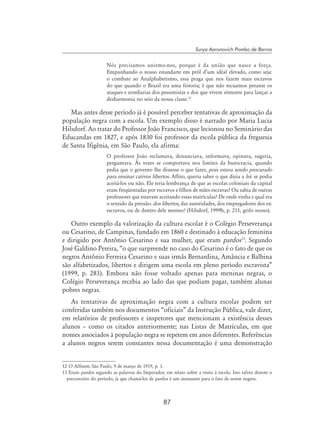 87
Surya Aaronovich Pombo de Barros
Nós precisamos unirmo-nos, porque é da união que nasce a força.
Empunhando o nosso estandarte em pról d’um idéal elevado, como seja:
o combate ao Analphabetismo, essa praga que nos fazem mais escravos
do que quando o Brazil era uma feitoria; é que não recuamos perante os
ataques e zombarias dos pessimistas e dos que vivem sómente para lançar a
desharmonia no seio da nossa classe.12
Mas antes desse período já é possível perceber tentativas de aproximação da
população negra com a escola. Um exemplo disso é narrado por Maria Lucia
Hilsdorf. Ao tratar do Professor João Francisco, que lecionou no Seminário das
Educandas em 1827, e após 1830 foi professor da escola pública da freguesia
de Santa Ifigênia, em São Paulo, ela afirma:
O professor João reclamava, denunciava, informava, opinava, sugeria,
perguntava. Às vezes se comportava nos limites da burocracia, quando
pedia que o governo lhe dissesse o que fazer, pois estava sendo procurado
para ensinar cativos libertos. Aflito, queria saber o que dizia a lei: se podia
aceitá-los ou não. Ele teria lembrança de que as escolas coloniais da capital
eram freqüentadas por escravos e filhos de mães escravas? Ou sabia de outras
professores que estavam aceitando essas matrículas? De onde vinha e qual era
o sentido da pressão: dos libertos, das autoridades, dos empregadores dos ex-
escravos, ou de dentro dele mesmo? (Hilsdorf, 1999b, p. 211, grifo nosso).
Outro exemplo da valorização da cultura escolar é o Colégio Perseverança
ou Cesarino, de Campinas, fundado em 1860 e destinado à educação feminina
e dirigido por Antônio Cesarino e sua mulher, que eram pardos13
. Segundo
José Galdino Pereira, “o que surpreende no caso do Cesarino é o fato de que os
negros Antônio Ferreira Cesarino e suas irmãs Bernardina, Amância e Balbina
são alfabetizados, libertos e dirigem uma escola em pleno período escravista”
(1999, p. 283). Embora não fosse voltado apenas para meninas negras, o
Colégio Perseverança recebia ao lado das que podiam pagar, também alunas
pobres negras.
As tentativas de aproximação negra com a cultura escolar podem ser
conferidas também nos documentos “oficiais” da Instrução Pública, vale dizer,
em relatórios de professores e inspetores que mencionam a existência desses
alunos – como os citados anteriormente; nas Listas de Matrículas, em que
nomes associados à população negra se repetem em anos diferentes. Referências
a alunos negros serem constantes nessa documentação é uma demonstração
12 O Alfinete, São Paulo, 9 de março de 1919, p. 1.
13 Eram pardos segundo as palavras do Imperador, em relato sobre a visita à escola. Isto talvez denote o
preconceito do período, já que chamá-los de pardos é um atenuante para o fato de serem negros.
 