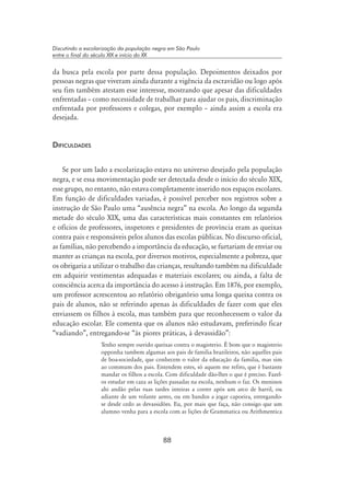 88
Discutindo a escolarização da população negra em São Paulo
entre o final do século XIX e início do XX
da busca pela escola por parte dessa população. Depoimentos deixados por
pessoas negras que viveram ainda durante a vigência da escravidão ou logo após
seu fim também atestam esse interesse, mostrando que apesar das dificuldades
enfrentadas – como necessidade de trabalhar para ajudar os pais, discriminação
enfrentada por professores e colegas, por exemplo – ainda assim a escola era
desejada.
Dificuldades
Se por um lado a escolarização estava no universo desejado pela população
negra, e se essa movimentação pode ser detectada desde o início do século XIX,
esse grupo, no entanto, não estava completamente inserido nos espaços escolares.
Em função de dificuldades variadas, é possível perceber nos registros sobre a
instrução de São Paulo uma “ausência negra” na escola. Ao longo da segunda
metade do século XIX, uma das características mais constantes em relatórios
e ofícios de professores, inspetores e presidentes de província eram as queixas
contra pais e responsáveis pelos alunos das escolas públicas. No discurso oficial,
as famílias, não percebendo a importância da educação, se furtariam de enviar ou
manter as crianças na escola, por diversos motivos, especialmente a pobreza, que
os obrigaria a utilizar o trabalho das crianças, resultando também na dificuldade
em adquirir vestimentas adequadas e materiais escolares; ou ainda, a falta de
consciência acerca da importância do acesso à instrução. Em 1876, por exemplo,
um professor acrescentou ao relatório obrigatório uma longa queixa contra os
pais de alunos, não se referindo apenas às dificuldades de fazer com que eles
enviassem os filhos à escola, mas também para que reconhecessem o valor da
educação escolar. Ele comenta que os alunos não estudavam, preferindo ficar
“vadiando”, entregando-se “às piores práticas, à devassidão”:
Tenho sempre ouvido queixas contra o magisterio. É bom que o magisterio
opponha tambem algumas aos pais de familia brazileiros, não aquelles pais
de boa-sociedade, que conhecem o valor da educação da familia, mas sim
ao commum dos pais. Entendem estes, só aquem me refiro, que é bastante
mandar os filhos a escola. Com dificuldade dão-lhes o que é preciso. Fazel-
os estudar em caza as lições passadas na escola, nenhum o faz. Os meninos
ahi andão pelas ruas tardes inteiras a correr após um arco de barril, ou
adiante de um volante aereo, ou em bandos a jogar capoeira, entregando-
se desde cedo as devassidões. Eu, por mais que faça, não consigo que um
alumno venha para a escola com as lições de Grammatica ou Arithmentica
 