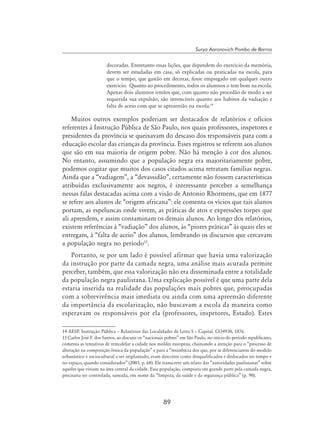 89
Surya Aaronovich Pombo de Barros
decoradas. Entretanto essas lições, que dependem do exercício da memória,
devem ser estudadas em casa, só explicadas ou praticadas na escola, para
que o tempo, que gastão em decorar, fosse empregado em qualquer outro
exercicio. Quanto ao procedimento, todos os alumnos o tem bom na escola.
Apenas dois alumnos irmãos que, com quanto não procedão de modo a ser
requerida sua expulsão, são invenciveis quanto aos habitos da vadiação e
falta de aceio com que se aprezentão na escola.14
Muitos outros exemplos poderiam ser destacados de relatórios e ofícios
referentes à Instrução Pública de São Paulo, nos quais professores, inspetores e
presidentes da província se queixavam do descaso dos responsáveis para com a
educação escolar das crianças da província. Esses registros se referem aos alunos
que são em sua maioria de origem pobre. Não há menção à cor dos alunos.
No entanto, assumindo que a população negra era majoritariamente pobre,
podemos cogitar que muitos dos casos citados acima retratam famílias negras.
Ainda que a “vadiagem”, a “devassidão”, certamente não fossem características
atribuídas exclusivamente aos negros, é interessante perceber a semelhança
nessas falas destacadas acima com a visão de Antonio Rhormens, que em 1877
se refere aos alunos de “origem africana”: ele comenta os vícios que tais alunos
portam, as espeluncas onde vivem, as práticas de atos e expressões torpes que
ali aprendem, e assim contaminam os demais alunos. Ao longo dos relatórios,
existem referências à “vadiação” dos alunos, às “piores práticas” às quais eles se
entregam, à “falta de aceio” dos alunos, lembrando os discursos que cercavam
a população negra no período15
.
Portanto, se por um lado é possível afirmar que havia uma valorização
da instrução por parte da camada negra, uma análise mais acurada permite
perceber, também, que essa valorização não era disseminada entre a totalidade
da população negra paulistana. Uma explicação possível é que uma parte dela
estaria inserida na realidade das populações mais pobres que, preocupadas
com a sobrevivência mais imediata ou ainda com uma apreensão diferente
da importância da escolarização, não buscavam a escola da maneira como
esperavam os responsáveis por ela (professores, inspetores, Estado). Estes
14 AESP. Instrução Pública – Relatórios das Localidades de Letra S – Capital. CO4930, 1876.
15 Carlos José F. dos Santos, ao discutir os “nacionais pobres” em São Paulo, no início do período republicano,
comenta as tentativas de remodelar a cidade nos moldes europeus, chamando a atenção para o “processo de
alteração na composição étnica da população” e para a “resistência dos que, por se diferenciarem do modelo
urbanístico e sociocultural a ser implantado, eram descritos como desqualificados e deslocados no tempo e
no espaço, quando considerados” (2003, p. 68). Ele transcreve um relato das “autoridades paulistanas” sobre
aqueles que viviam na área central da cidade. Essa população, composta em grande parte pela camada negra,
precisaria ser controlada, saneada, em nome da “limpeza, da saúde e da segurança pública” (p. 90).
 