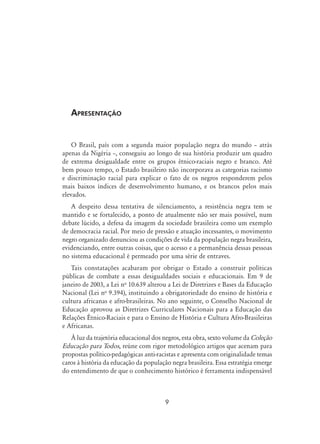 Apresentação
O Brasil, país com a segunda maior população negra do mundo – atrás
apenas da Nigéria –, conseguiu ao longo de sua história produzir um quadro
de extrema desigualdade entre os grupos étnico-raciais negro e branco. Até
bem pouco tempo, o Estado brasileiro não incorporava as categorias racismo
e discriminação racial para explicar o fato de os negros responderem pelos
mais baixos índices de desenvolvimento humano, e os brancos pelos mais
elevados.
A despeito dessa tentativa de silenciamento, a resistência negra tem se
mantido e se fortalecido, a ponto de atualmente não ser mais possível, num
debate lúcido, a defesa da imagem da sociedade brasileira como um exemplo
de democracia racial. Por meio de pressão e atuação incessantes, o movimento
negro organizado denunciou as condições de vida da população negra brasileira,
evidenciando, entre outras coisas, que o acesso e a permanência dessas pessoas
no sistema educacional é permeado por uma série de entraves.
Tais constatações acabaram por obrigar o Estado a construir políticas
públicas de combate a essas desigualdades sociais e educacionais. Em 9 de
janeiro de 2003, a Lei no
10.639 alterou a Lei de Diretrizes e Bases da Educação
Nacional (Lei no
9.394), instituindo a obrigatoriedade do ensino de história e
cultura africanas e afro-brasileiras. No ano seguinte, o Conselho Nacional de
Educação aprovou as Diretrizes Curriculares Nacionais para a Educação das
Relações Étnico-Raciais e para o Ensino de História e Cultura Afro-Brasileiras
e Africanas.
À luz da trajetória educacional dos negros, esta obra, sexto volume da Coleção
Educação para Todos, reúne com rigor metodológico artigos que acenam para
propostas político-pedagógicas anti-racistas e apresenta com originalidade temas
caros à história da educação da população negra brasileira. Essa estratégia emerge
do entendimento de que o conhecimento histórico é ferramenta indispensável
 