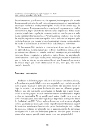 90
Discutindo a escolarização da população negra em São Paulo
entre o final do século XIX e início do XX
depositavam uma grande esperança de regeneração dessa população através
de seu acesso à instrução formal. Isso posto, podemos perceber que realmente
a educação escolar não estava presente para a totalidade da camada negra de
São Paulo, como demonstram também os artigos da imprensa negra citados
anteriormente. Se por um lado eles demonstram a importância dada à escola
por uma parcela dessa população, por outro mostram também que nem todo
o grupo compartilhava dessa visão. Portanto, em sua totalidade essa parcela
da população parece não ter conseguido vencer as barreiras impostas pelo
controle da escola pela camada branca; barreiras tais como o racismo dentro
da escola, as dificuldades, a necessidade de trabalhar para sobreviver.
Tal fato exemplifica também a construção da forma escolar, que não
era apreendida da mesma maneira por todos os membros da sociedade: no
período em que tal forma era testada, redefinida e se espraiava pela sociedade
com uma força avassaladora e definitiva, outras formas de aprendizado
conviviam com a instituição escolar, como a educação no âmbito doméstico
que persistia ao lado da escolar, exemplificada em diversos depoimentos
de pessoas negras que foram alfabetizadas em casa, pelos pais, não sendo
enviadas à escola.
Sugerindo explicações
Ainda que os diferentes grupos tenham se relacionado com a escolarização,
utilizando-se das possibilidades existentes no período aqui estudado, quando
ações negras e brancas se definiam mutuamente, não podemos passar ao
largo da existência de relações de dominação entre os diferentes grupos.
Relações que são facilmente identificadas em função das origens étnico-
raciais daqueles grupos: brancos majoritariamente dominadores e negros
geralmente dominados. Nesse sentido, qual seria a relação entre acesso ao
saber e reivindicações, pensando o significado da posse de instrução no Brasil
do final do século XIX? Poderia a classe dominante sentir-se ameaçada pela
suposta igualdade que a educação formal engendraria entre brancos e negros?
Seria o acesso ao saber um elemento não apenas de dominação, mas também
de mudança, podendo ser utilizado para o questionamento das diferenças
e desigualdades e, portanto indesejável para uma elite que queria manter o
poder sobre aqueles que até pouco tempo eram suas propriedades?
 