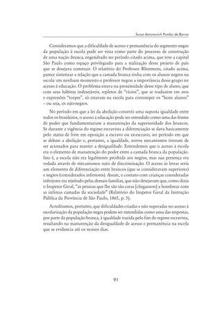 91
Surya Aaronovich Pombo de Barros
Consideramos que a dificuldade de acesso e permanência do segmento negro
da população à escola pode ser vista como parte do processo de construção
de uma nação branca, engendrado no período citado acima, que teve a capital
São Paulo como espaço privilegiado para a realização desse projeto de país
que se desejava construir. O relatório do Professor Rhormens, citado acima,
parece sintetizar a relação que a camada branca tinha com os alunos negros na
escola: em nenhum momento o professor negou a importância desse grupo ter
acesso à educação. O problema estava na proximidade desse tipo de aluno, que
com seus hábitos indesejáveis, repletos de “vícios”, que se traduzem em atos
e expressões “torpes”, só estavam na escola para corromper os “bons alunos”
– ou seja, os não-negros.
No período em que a lei da abolição constrói uma suposta igualdade entre
todos os brasileiros, o acesso à educação pode ser entendido como uma das fontes
de poder que fundamentariam a manutenção da superioridade dos brancos.
Se durante a vigência do regime escravista a diferenciação se dava basicamente
pelo status de livre em oposição a escravo ou ex-escravo, no período em que
se debate a abolição e, portanto, a igualdade, novos mecanismos tiveram de
ser acionados para manter a desigualdade. Entendemos que o acesso à escola
era o elemento de manutenção do poder entre a camada branca da população.
Isto é, a escola não era legalmente proibida aos negros, mas sua presença era
vedada através de mecanismos sutis de discriminação. O acesso às letras seria
um elemento de diferenciação entre brancos (que se consideravam superiores)
e negros (considerados inferiores). Assim, o contato com crianças consideradas
inferiores era rejeitado pelas demais famílias, que não desejavam que, como dizia
o Inspetor Geral, “as pessoas que lhe são tão caras [chegassem] a hombrear com
as infimas camadas da sociedade” (Relatório do Inspetor Geral da Instrução
Pública da Província de São Paulo, 1865, p. 5).
Acreditamos, portanto, que dificuldades criadas e não superadas no acesso à
escolarização da população negra podem ser entendidas como uma das respostas,
por parte da população branca, à igualdade trazida pelo fim do regime escravista,
resultando na manutenção da desigualdade de acesso e permanência na escola
que se evidencia até os nossos dias.
 