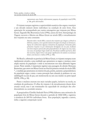 94
Pretos, pardos, crioulos e cabras
nas escolas mineiras do século XIX
representam uma fração relativamente pequena da população total (1998,
p. 106, grifo adicionado) .
O viajante europeu registrou a superioridade numérica dos negros e mestiços
e um elevado número destes indivíduos na condição de seres livres. Esta
apreciação foi acompanhada por outros estrangeiros que viajaram por Minas
Gerais. Segundo Ilka Boaventura Leite (1996), autora do livro Antropologia da
Viagem: escravos e libertos em Minas Gerais no século XIX, o estranhamento
dos viajantes era uma constante:
Durante todo o século XIX, a maioria dos viajantes que chegava ao Brasil se
defronta, surpresa, com o grande número de negros em relação ao de brancos.
Apesar de conhecerem algumas estimativas de população, fornecidas pelos
primeiros viajantes ou por informações divulgadas em seu país, recebiam
um forte impacto provocado pela preponderância de negros nas ruas, lojas,
nas casas, em qualquer lugar aonde iam. Percebiam também que havia, além
dos escravos, negros livres e um grupo significativo de mulatos ou mestiços
destes com brancos e índios (1996, p. 106).
No Brasil e, sobretudo na província de Minas Gerais, os viajantes europeus eram
rapidamente atirados a uma realidade que apresentava os negros e mestiços como
ampla maioria da população e onde se encontravam nos mais diferentes lugares
sociais. Neste sentido, é importante registrar uma passagem do alemão Hermann
Burmeister, que esteve em Minas Gerais no final da primeira metade do século XIX:
“... à medida que penetramos no interior do país, porém, aumenta a preponderância
da população negra e mista e numa povoação bem afastada já podemos ver um
subdelegado ou juiz de paz, um mestre-escola ou um cura mulato ou preto (apud
LEITE, 1996, p. 10).
Pretos e mulatos estavam nos mais variados papéis, inclusive na escola, na
condição de professores. O olhar do viajante é de estranhamento diante deste
arranjo social, mas é um testemunho da capacidade de circulação dos afro-
descendentes na sociedade mineira.
A pesquisadora Clotilde Andrade Paiva (1996) elaborou uma estimativa da
população livre de Minas Gerais durante o período de 1830/1840, e registrou
a existência de 269.916 indivíduos livres. Essa população, segundo a autora,
tinha a seguinte composição racial:
 