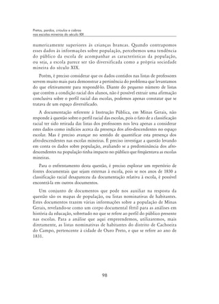 98
Pretos, pardos, crioulos e cabras
nas escolas mineiras do século XIX
numericamente superiores às crianças brancas. Quando contrapomos
esses dados às informações sobre população, percebemos uma tendência
do público da escola de acompanhar as características da população,
ou seja, a escola parece ser tão diversificada como a própria sociedade
mineira do século XIX.
Porém, é preciso considerar que os dados contidos nas listas de professores
servem muito mais para demonstrar a pertinência do problema que levantamos
do que efetivamente para respondê-lo. Diante do pequeno número de listas
que contém a condição racial dos alunos, não é possível extrair uma afirmação
conclusiva sobre o perfil racial das escolas, podemos apenas constatar que se
tratava de um espaço diversificado.
A documentação referente à Instrução Pública, em Minas Gerais, não
responde à questão sobre o perfil racial das escolas, pois o fato de a classificação
racial ter sido retirada das listas dos professores nos leva apenas a considerar
estes dados como indícios acerca da presença dos afro-descendentes no espaço
escolar. Mas é preciso avançar no sentido de quantificar esta presença dos
afro-descendentes nas escolas mineiras. É preciso investigar a questão levando
em conta os dados sobre população, avaliando se a predominância dos afro-
descendentes na população tinha impacto no público que freqüentava as escolas
mineiras.
Para o enfrentamento desta questão, é preciso explorar um repertório de
fontes documentais que sejam externas à escola, pois se nos anos de 1830 a
classificação racial desapareceu da documentação relativa à escola, é possível
encontrá-la em outros documentos.
Um conjunto de documentos que pode nos auxiliar na resposta da
questão são os mapas de população, ou listas nominativas de habitantes.
Estes documentos trazem várias informações sobre a população de Minas
Gerais, revelando-se como um corpo documental fértil para as análises em
história da educação, sobretudo no que se refere ao perfil do público presente
nas escolas. Para a análise que aqui empreendemos, utilizaremos, mais
diretamente, as listas nominativas de habitantes do distrito de Cachoeira
do Campo, pertencente à cidade de Ouro Preto, e que se refere ao ano de
1831.
 