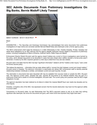 SEC Admits Documents From Preliminary Investigations On Big Banks, B...      http://www.huffingtonpost.com/2011/09/14/sec-investigations-tosses-prel...




         MARCY GORDON 09/14/11 09:20 PM ET

         React

         WASHINGTON — The Securities and Exchange Commission has acknowledged that some documents from preliminary
         investigations of major banks and convicted swindler Bernard Madoff likely were destroyed under a former agency policy.

         The SEC's enforcement chief made the disclosure in a letter Wednesday to Sen. Charles Grassley, R-Iowa. Grassley had
         asked about allegations by an SEC attorney that the agency illegally destroyed records related to thousands of preliminary
         probes, including investigations of Bank of America, Goldman Sachs, Wells Fargo and Madoff.

         Enforcement Director Robert Khuzami said the agency doesn't believe any current or future investigations were harmed by
         the policy, which allowed documents to be discarded in cases that were closed when staffers decided a formal probe wasn't
         warranted. A review by the SEC inspector general is under way to determine if any law was violated.

         Khuzami said in the letter that the SEC has kept "significant information" related to all the "matters under inquiry," even under
         the former records policy.

         "We believe the electronic ... information that we retain allows staff to `connect the dots' between current and closed matters,"
         Khuzami wrote to Grassley. The electronic information is searchable and allows SEC enforcement staff to identify potential
         relationships between individuals or entities, and between current and past inquiries, he said.

         The information in documents that were discarded still may be available from sources inside or outside the SEC, Khuzami
         said. The agency's current policy, adopted last year, requires all documents to be retained whether they are part of a
         preliminary probe that is closed or a formal investigation, Khuzami said. The current policy and practices meet the SEC's legal
         obligations, he said.

         The agency's reputation has been battered by its failure to detect the massive Madoff fraud over nearly two decades and by
         other lapses.

         Grassley, a longtime critic of the SEC, has expressed concern that the records destruction may have hurt the agency's ability
         to pursue cases.

         Commenting on Khuzami's letter, he said Wednesday that "the SEC's argument seems to rely on its claim that nothing
         significant was destroyed. But since the documents are gone, we'll never know how important they might have been."




1 of 2                                                                                                                              10/30/2011 6:12 PM
 