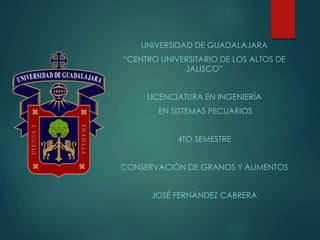 UNIVERSIDAD DE GUADALAJARA
“CENTRO UNIVERSITARIO DE LOS ALTOS DE
JALISCO”
LICENCIATURA EN INGENIERÍA
EN SISTEMAS PECUARIOS
4TO SEMESTRE
CONSERVACIÓN DE GRANOS Y ALIMENTOS
JOSÉ FERNÁNDEZ CABRERA
 