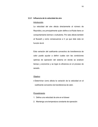 88
3.5.1 Influencia de la velocidad de aire
Introducción
La velocidad del aire afecta directamente al número de
Reynolds y es principalmente quien define si el fluido tiene un
comportamiento laminar o turbulento. Por esto afecta también
al Nusselt y como consecuencia a h ya que éste esta en
función de él.
Esta variación del coeficiente convectivo de transferencia de
calor puede ayudar a definir cuales son las condiciones
optimas de operación del sistema en donde se analicen
tiempo y economía y se logre la eficiencia en el proceso de
secado.
Objetivo
• Determinar como afecta la variación de la velocidad en el
coeficiente convectivo de transferencia de calor.
Procedimiento
1. Defina una velocidad de aire en el blower
2. Mantenga una temperatura constante de operación
 