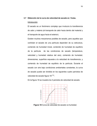 98
3.7 Obtención de la curva de velocidad de secado en frutas.
Introducción
El secado es un fenómeno complejo que involucra la transferencia
de calor y materia (el transporte de calor hacia dentro del material y
el transporte de agua hacia el exterior).
Existen muchos mecanismos posibles de secado, pero aquellos que
controlan el secado de una partícula dependen de su estructura,
contenido de humedad inicial, contenido de humedad de equilibrio
de la partícula de las condiciones de secado (temperatura,
velocidad y humedad relativa del aire), contenido de humedad,
dimensiones, superficie expuesta a la velocidad de transferencia, y
contenido de humedad de equilibrio de la partícula. Durante el
secado con aire bajo condiciones ambientales constantes, la curva
de secado puede ser dividida en los siguientes cuatro períodos de
velocidad de secado figura 18 (13)
:
En la figura 18 se muestra los 4 periodos de velocidad de secado.
Figura 18 Curva de velocidad de secado vs humedad.
 