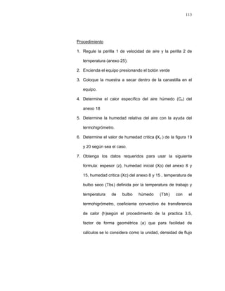 113
Procedimiento
1. Regule la perilla 1 de velocidad de aire y la perilla 2 de
temperatura (anexo 25).
2. Encienda el equipo presionando el botón verde
3. Coloque la muestra a secar dentro de la canastilla en el
equipo.
4. Determine el calor específico del aire húmedo (Cs) del
anexo 18
5. Determine la humedad relativa del aire con la ayuda del
termohigrómetro.
6. Determine el valor de humedad critica (Xc ) de la figura 19
y 20 según sea el caso.
7. Obtenga los datos requeridos para usar la siguiente
formula: espesor (z), humedad inicial (Xo) del anexo 8 y
15, humedad critica (Xc) del anexo 8 y 15 , temperatura de
bulbo seco (Tbs) definida por la temperatura de trabajo y
temperatura de bulbo húmedo (Tbh) con el
termohigrómetro, coeficiente convectivo de transferencia
de calor (h)según el procedimiento de la practica 3.5,
factor de forma geométrica (a) que para facilidad de
cálculos se lo considera como la unidad, densidad de flujo
 