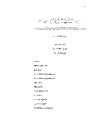 116
)/exp(1)((
)/ln(
sbhbss
fccws
GChazTTGC
XXXz
td
−−−
=
λρ
))0175.1*23395.4/()105*1*4524(exp(1)(4565)(0175.1)(23395.4(
)035322878.0/41.1ln()41.1)(75.2394)(7.724)(105(
3
3
−
−
−−−
=
x
x
td
horastd 89.2=
Tts = tc + td
Tts = 0.71 + 2.89
Tts = 3.6 horas
Datos:
ºT del aire 75ºC
Z: 0.5 cm
X1: 2.6875 Kg H2O/Kg s.s
Xc: 0.8428 Kg H2O/Kg s.s
Tbs: 75ºC
Tbh: 53ºC
h: 43.80 W/m2
ºK
a: 1m2
/m3
G: 4.06 Kg/m2
s
ρs: 724.7 Kg/m3
λw :2375.64 KJ/Kg H2O
 