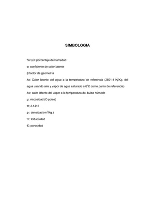 SIMBOLOGIA
%H2O: porcentaje de humedad
α: coeficiente de calor latente
β:factor de geometría
λo: Calor latente del agua a la temperatura de referencia (2501.4 Kj/Kg. del
agua usando aire y vapor de agua saturado a 0o
C como punto de referencia)
λw: calor latente del vapor a la temperatura del bulbo húmedo
µ: viscosidad (C-poise)
π: 3.1416
ρ : densidad (m3
/Kg.)
Ψ: tortuosidad
Є: porosidad
 