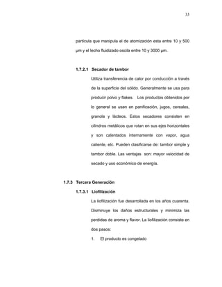 33
partícula que manipula el de atomización esta entre 10 y 500
µm y el lecho fluidizado oscila entre 10 y 3000 µm.
1.7.2.1 Secador de tambor
Utiliza transferencia de calor por conducción a través
de la superficie del sólido. Generalmente se usa para
producir polvo y flakes. Los productos obtenidos por
lo general se usan en panificación, jugos, cereales,
granola y lácteos. Estos secadores consisten en
cilindros metálicos que rotan en sus ejes horizontales
y son calentados internamente con vapor, agua
caliente, etc. Pueden clasificarse de: tambor simple y
tambor doble. Las ventajas son: mayor velocidad de
secado y uso económico de energía.
1.7.3 Tercera Generación
1.7.3.1 Liofilización
La liofilización fue desarrollada en los años cuarenta.
Disminuye los daños estructurales y minimiza las
perdidas de aroma y flavor. La liofilización consiste en
dos pasos:
1. El producto es congelado
 