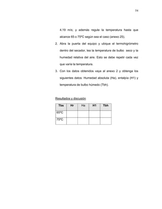 54
4.19 m/s; y además regule la temperatura hasta que
alcance 65 o 75ºC según sea el caso (anexo 25).
2. Abra la puerta del equipo y ubique el termohigrómetro
dentro del secador, lea la temperatura de bulbo seco y la
humedad relativa del aire. Esto se debe repetir cada vez
que varíe la temperatura.
3. Con los datos obtenidos vaya al anexo 2 y obtenga los
siguientes datos: Humedad absoluta (Ha), entalpía (H1) y
temperatura de bulbo húmedo (Tbh).
Resultados y discusión
Tbs Hr Ha H1 Tbh
65ºC
75ºC
 
