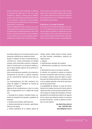 tiempo, el personal menos capacitado o calificado      Por tal motivo, es necesario que en todo momento
se ocupaba de supervisar el área de secado             actúe con un conocimiento acabado sobre el tema
(secaderos y caldera), conducta que se modificó,       y con criterio suficiente que le permitan relacionar
ya que se ha comprendido la importancia del seca-      las acciones técnicas con la incidencia económica
do para ingresar a posteriores procesos produc-        que implican sus decisiones.
tivos, razón por la cual debe estar en manos de per-
sonal idóneo y competente.                             Gestión de la calidad en secado
Si bien la calidad del secado comienza con la elec-    En los procesos de secado de maderas, no se cono-
ción adecuada de los equipos y del material a secar,   cen a nivel latinoamericano antecedentes de gru-
el resultado de la operación depende en gran medi-     pos que definan la gestión de calidad para el seca-
da de la conducción del proceso y de la competen-      do de madera, como el que existe en Europa, lla-
cia del operador, que es quien participa desde el      mado Grupo Europeo de Secado (EDG), cuyos obje-
estibado de la madera hasta el final del proceso.      tivos son los de definir normas y recomendaciones




que deben aplicarse en el mercado europeo para la      médula, grietas medias (piezas anchas), grietas
evaluación y definición de calidad de secado.          por fibra revirada, acebolladura, rajaduras por
Aunque el objetivo de éstas recomendaciones es         madera juvenil.
convertirse en normas armonizadas en el ámbito         5. Colapso.
europeo, sería conveniente comenzar a implemen-        6. Deformaciones naturales de la madera.
tarlas en nuestro país en el secado de maderas, o      7. Deformaciones causadas por incorrecto estiba-
por lo menos adoptar algunas de las premisas en        do.
ellas establecidas.                                    8. Variaciones de color en las piezas, manchas.
Estas recomendaciones ayudarán a las empresas a        En síntesis, las cuestiones a analizar al momento
transparentar el mercado y a obtener productos         de tomar una decisión sobre el proceso a utilizar y
con las características requeridas para cada uso       los equipos a adquirir, pasan por lograr un equili-
final.                                                 brio entre los factores técnicos y económicos tales
Las recomendaciones del EDG consideran tres            como la calidad requerida, costo de los procesos y
clases de calidad: S “Standard”, Q “Secado de          precio del producto final.
Calidad “ y E “Especial”.                              La probabilidad de defectos, el costo de inmovi-
Algunas de las consideraciones a tener en cuenta       lización de la madera, las tasas de interés sobre el
para el aseguramiento de la calidad del secado         capital invertido, el costo de oportunidad del mate-
son:                                                   rial en playa, los riesgos del manipuleo y la homo-
1. Humedad de la madera: humedad media, con-           geneidad de la humedad del producto son algunas
tenido de humedad final deseado y gradiente de         de las razones que debemos analizar al momento
humedad.                                               de tomar decisiones, cuando se plantea la necesi-
2. Tensiones de la madera: deformaciones.              dad de secar madera.
3. Grietas producidas por el secado: superficiales,                                 Ing. María Elena Atencia
internas y de cabeza.                                                                  I&D – GÖTTERT SAIC
4. Grietas específicas de la madera: grietas de                                      atencia@gottert.com.ar




                                                                                                  SAGPyA Forestal nº37 marzo 2006   13
 