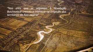 “Nos anos que se seguiram à Revolução
Bolchevique cresceu o interesse na irrigação dos
territórios da Ásia central”
 