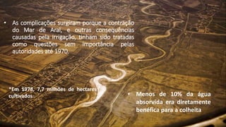 • As complicações surgiram porque a contração
do Mar de Aral, e outras consequências
causadas pela irrigação, tinham sido tratadas
como questões sem importância pelas
autoridades até 1970.
*Em 1978, 7,7 milhões de hectares
cultivados • Menos de 10% da água
absorvida era diretamente
benéfica para a colheita
 