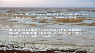 • Antes de 1960, entravam no Mar de Aral 55 biliões de metros
cúbicos de água, conservando-o a um nível saudável
• Nos anos 1980, a média era de apenas 7 bilhões de metros
cúbicos. Recentemente, apenas de 1 a 5 bilhões de metros
cúbicos chegam anualmente ao lago
 