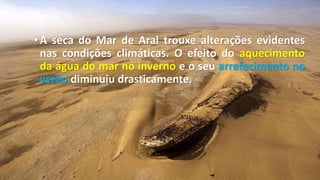 •A seca do Mar de Aral trouxe alterações evidentes
nas condições climáticas. O efeito do aquecimento
da água do mar no inverno e o seu arrefecimento no
verão diminuiu drasticamente.
 