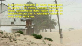 A ocorrência frequente de longas tempestades
de poeira e de ventos rasteiros tornaram-se
traços característicos desta região com até 50
tempestades por ano. A velocidade máxima do
vento atinge 20-25 m/s.
 