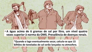 • A água acima de 6 gramas de sal por litro, um nível quatro
vezes superior à norma da OMS. Prevalência de doenças renais.
*Quando o lago eventualmente secar, calcula-se que 15
bilhões de toneladas de sal serão lançadas na atmosfera.
 