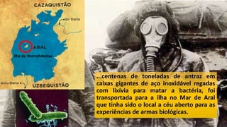 ...centenas de toneladas de antraz em
caixas gigantes de aço inoxidável regadas
com lixívia para matar a bactéria, foi
transportada para a ilha no Mar de Aral
que tinha sido o local a céu aberto para as
experiências de armas biológicas.
Ilha de Vozrozhdeniye
 
