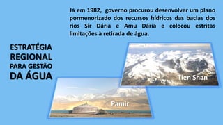 ESTRATÉGIA
REGIONAL
PARA GESTÃO
DA ÁGUA
Já em 1982, governo procurou desenvolver um plano
pormenorizado dos recursos hídricos das bacias dos
rios Sir Dária e Amu Dária e colocou estritas
limitações à retirada de água.
Tien Shan
Pamir
 