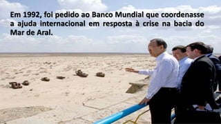 Em 1992, foi pedido ao Banco Mundial que coordenasse
a ajuda internacional em resposta à crise na bacia do
Mar de Aral.
 