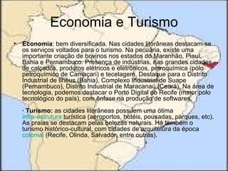 Economia e Turismo
• Economia: bem diversificada. Nas cidades litorâneas destacam-se
  os serviços voltados para o turismo. Na pecuária, existe uma
  importante criação de bovinos nos estados do Maranhão, Piauí,
  Bahia e Pernambuco. Presença de indústrias, nas grandes cidades,
  de calçados, produtos elétricos e eletrônicos, petroquímica (pólo
  petroquímico de Camaçari) e tecelagem. Destaque para o Distrito
  Industrial de Ilhéus (Bahia), Complexo Industrial de Suape
  (Pernambuco), Distrito Industrial de Maracanaú (Ceará). Na área de
  tecnologia, podemos destacar o Porto Digital do Recife (maior polo
  tecnológico do país), com ênfase na produção de softwares.
  · Turismo: as cidades litorâneas possuem uma ótima
  infra-estrutura turística (aeroportos, hotéis, pousadas, parques, etc).
  As praias se destacam pelas belezas naturais. Há também o
  turismo histórico-cultural, com cidades de arquitetura da época
  colonial (Recife, Olinda, Salvador, entre outras).
 