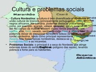 Cultura e problemas sociais
• · Cultura Nordestina: a cultura é bem diversificada e representa a
  união cultural de brancos (principalmente portugueses), índios e
  negros africanos. Na culinária, podemos destacar pratos típicos
  como, por exemplo, acarajé, vatapá, sarapatel, sururu e carne-de-
  sol. No campo da música, existem vários rítmos populares (axé,
  samba, xote, forró, xaxado, samba-de-roda, frevo e baião). Não
  podemos deixar de mencionar também a beleza da literatura de
  cordel nordestina, tendo como principal representante Patativa de
  Assaré. Nas festas típicas nordestinas, destaca-se o
  bumba-meu-boi e as micaretas.
• Problemas Sociais: o principal é a seca do Nordeste que atinge
  extensas áreas do sertão (região do polígono das secas), levando
  pobreza e fome para os habitantes.
 