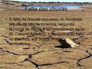 Falta das chuvas
• A falta de chuvas regulares no Nordeste
  resulta de três fenômenos, segundo
  técnicos do INPE: a temperatura da água
  do Oceano Atlântico, o fenômeno El Niño,
  no Pacífico, e a pouca umidade
  atmosférica.
 