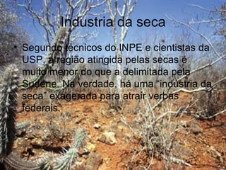 Industria da seca
• Segundo técnicos do INPE e cientistas da
  USP, a região atingida pelas secas é
  muito menor do que a delimitada pela
  Sudene. Na verdade, há uma “indústria da
  seca” exagerada para atrair verbas
  federais.
 