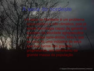 A seca do nordeste
» A seca no Nordeste é um problema
  sócio-político e não climático, pois já
  existe tecnologia capaz de garantir o
  sucesso da atividade agropecuária
  em regiões semi-áridas. Mas o que
  se criou foi uma indústria da seca
  que traz lucros aos grandes
  proprietários, em detrimento da
  grande massa da população
 