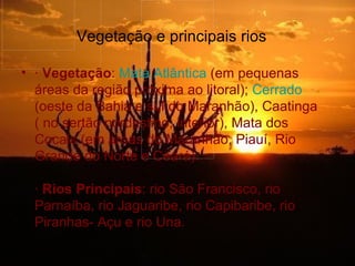 Vegetação e principais rios

• · Vegetação: Mata Atlântica (em pequenas
  áreas da região próxima ao litoral); Cerrado
  (oeste da Bahia e sul do Maranhão), Caatinga
  ( no sertão nordestino, interior), Mata dos
  Cocais (em áreas do Maranhão, Piauí, Rio
  Grande do Norte e Ceará).

  · Rios Principais: rio São Francisco, rio
  Parnaíba, rio Jaguaribe, rio Capibaribe, rio
  Piranhas- Açu e rio Una.
 