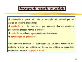 13
 convecção - aporte de calor e remoção de umidade por um
gás (o ar quente predomina)
 condução - calor aportado por contato direto ( usado em
processos à pressão normal e a vácuo)
 radiação - usado em alguns equipamentos a vácuo
 combinação de processos
Velocidade de secagem = quantidade de umidade removida do
material a secar na unidade de tempo, por unidade de superfície,
ou unidade de peso : (kg água / m2
.h)
Processos de remoção de umidade
 