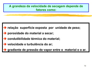 16
 relação superfície exposta por unidade de peso;
 porosidade do material a secar;
 condutibilidade térmica do material;
 velocidade e turbulência do ar;
 gradiente de pressão de vapor entre o material e o ar.
A grandeza da velocidade de secagem depende de
fatores como:
 