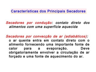 Secadores por condução: contato direto dos
alimentos com uma superfície aquecida
Secadores por convecção de ar (adiabáticos):
o ar quente entra em contato direto com o
alimento fornecendo uma importante fonte de
calor para a evaporação. Deve
obrigatoriamente envolver a circulação de ar
forçado e uma fonte de aquecimento do ar.
Características dos Principais Secadores
 