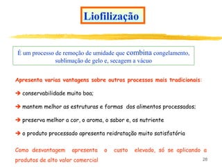 28
Liofilização
É um processo de remoção de umidade que combina congelamento,
sublimação de gelo e, secagem a vácuo
Apresenta varias vantagens sobre outros processos mais tradicionais:
 conservabilidade muito boa;
 mantem melhor as estruturas e formas dos alimentos processados;
 preserva melhor a cor, o aroma, o sabor e, os nutriente
 o produto processado apresenta reidratação muito satisfatória
Como desvantagem apresenta o custo elevado, só se aplicando a
produtos de alto valor comercial
 