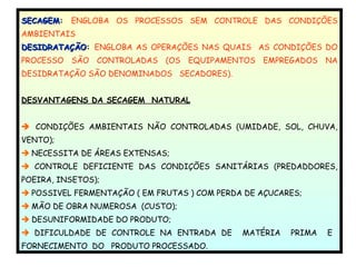 SECAGEMSECAGEM:: ENGLOBA OS PROCESSOS SEM CONTROLE DAS CONDIÇÕES
AMBIENTAIS
DESIDRATAÇÃODESIDRATAÇÃO: ENGLOBA AS OPERAÇÕES NAS QUAIS AS CONDIÇÕES DO
PROCESSO SÃO CONTROLADAS (OS EQUIPAMENTOS EMPREGADOS NA
DESIDRATAÇÃO SÃO DENOMINADOS SECADORES).
DESVANTAGENS DA SECAGEM NATURAL
 CONDIÇÕES AMBIENTAIS NÃO CONTROLADAS (UMIDADE, SOL, CHUVA,
VENTO);
 NECESSITA DE ÁREAS EXTENSAS;
 CONTROLE DEFICIENTE DAS CONDIÇÕES SANITÁRIAS (PREDADDORES,
POEIRA, INSETOS);
 POSSIVEL FERMENTAÇÃO ( EM FRUTAS ) COM PERDA DE AÇUCARES;
 MÃO DE OBRA NUMEROSA (CUSTO);
 DESUNIFORMIDADE DO PRODUTO;
 DIFICULDADE DE CONTROLE NA ENTRADA DE MATÉRIA PRIMA E
FORNECIMENTO DO PRODUTO PROCESSADO.
 