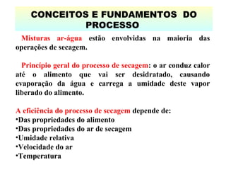 CONCEITOS E FUNDAMENTOS DO
PROCESSO
Misturas ar-água estão envolvidas na maioria das
operações de secagem.
Princípio geral do processo de secagem: o ar conduz calor
até o alimento que vai ser desidratado, causando
evaporação da água e carrega a umidade deste vapor
liberado do alimento.
A eficiência do processo de secagem depende de:
•Das propriedades do alimento
•Das propriedades do ar de secagem
•Umidade relativa
•Velocidade do ar
•Temperatura
 