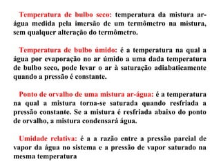 Temperatura de bulbo seco: temperatura da mistura ar-
água medida pela imersão de um termômetro na mistura,
sem qualquer alteração do termômetro.
Temperatura de bulbo úmido: é a temperatura na qual a
água por evaporação no ar úmido a uma dada temperatura
de bulbo seco, pode levar o ar à saturação adiabaticamente
quando a pressão é constante.
Ponto de orvalho de uma mistura ar-água: é a temperatura
na qual a mistura torna-se saturada quando resfriada a
pressão constante. Se a mistura é resfriada abaixo do ponto
de orvalho, a mistura condensará água.
Umidade relativa: é a a razão entre a pressão parcial de
vapor da água no sistema e a pressão de vapor saturado na
mesma temperatura
 