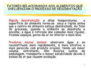 7
Rápida desidratação: a altas temperaturas, a
superfície do alimento torna-se seca e rígida antes
que o centro do alimento esteja desidratado. Ao final
do processo, quando o alimento se desidrata e
encolhe, a água é retirada das camadas mais rígidas,
ficando espaços, poros de ar no interior e mais leve.
Produtos menos densos: absorvem água e se
reconstituem mais rapidamente, é mais atrativo e
mais parecido com produto original, tendo um maior
volume, entretanto, têm maiores custos de
embalagem, transporte e menor estabilidade devido à
bolsas de ar que causam oxidação.
FATORES RELACIONADOS AOS ALIMENTOS QUE
INFLUENCIAM O PROCESSO DE DESIDRATAÇÃO
 